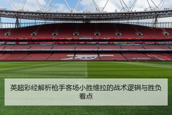 英超彩经解析枪手客场小胜维拉的战术逻辑与胜负看点