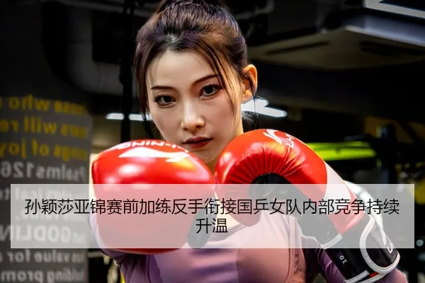 孙颖莎亚锦赛前加练反手衔接国乒女队内部竞争持续升温