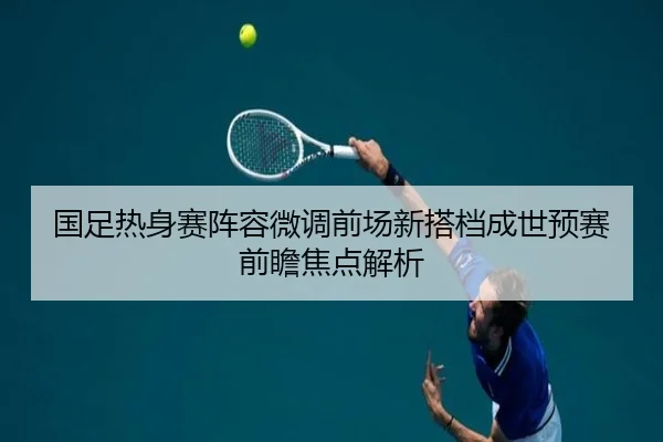 国足热身赛阵容微调前场新搭档成世预赛前瞻焦点解析