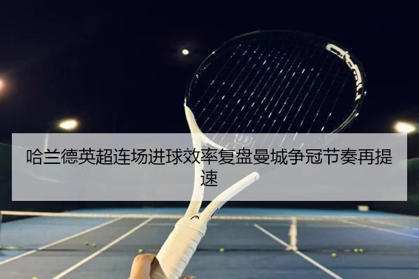 哈兰德英超连场进球效率复盘曼城争冠节奏再提速
